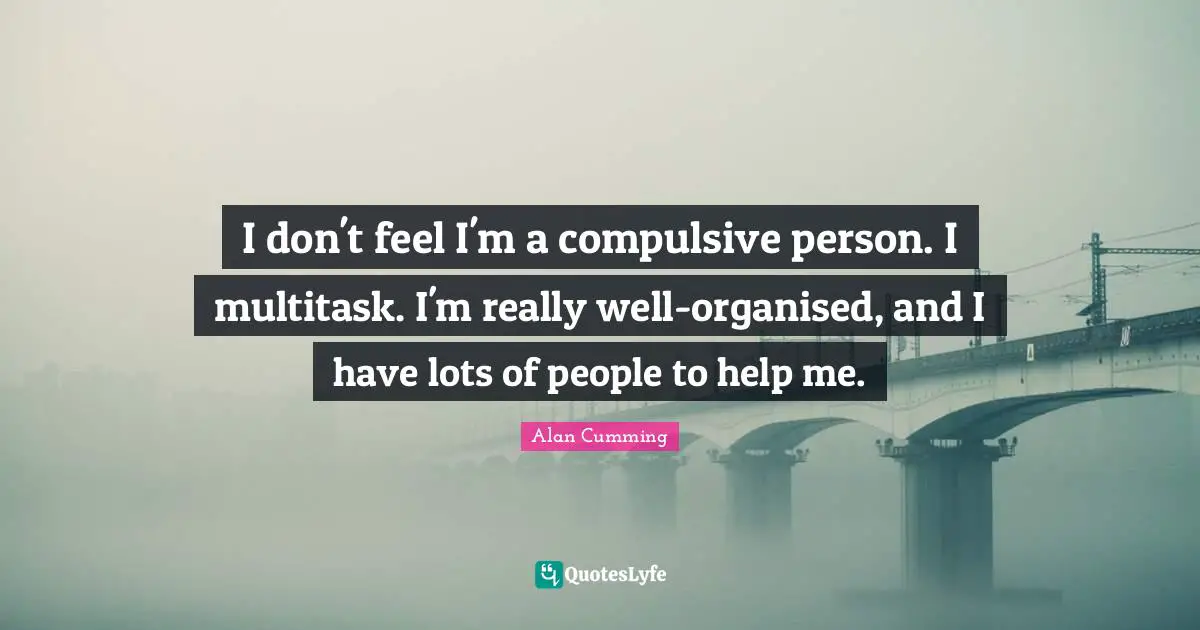 I don't feel I'm a compulsive person. I multitask. I'm really well-organised, and I have lots of people to help me.