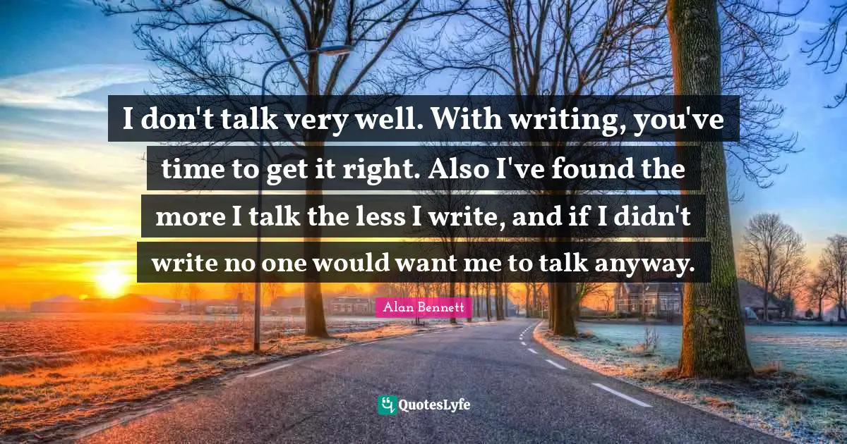 I don't talk very well. With writing, you've time to get it right. Also I've found the more I talk the less I write, and if I didn't write no one would want me to talk anyway.