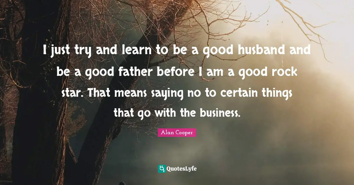 Alan Cooper Quotes: "I just try and learn to be a good husband and be a good father before I am a good rock star. That means saying no to certain things that go with the business."