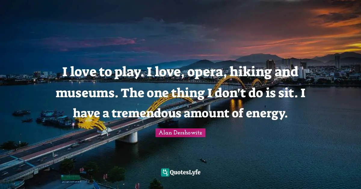 I love to play. I love, opera, hiking and museums. The one thing I don't do is sit. I have a tremendous amount of energy.