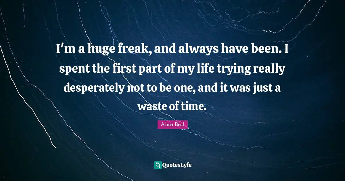 I'm a huge freak, and always have been. I spent the first part of my life trying really desperately not to be one, and it was just a waste of time.