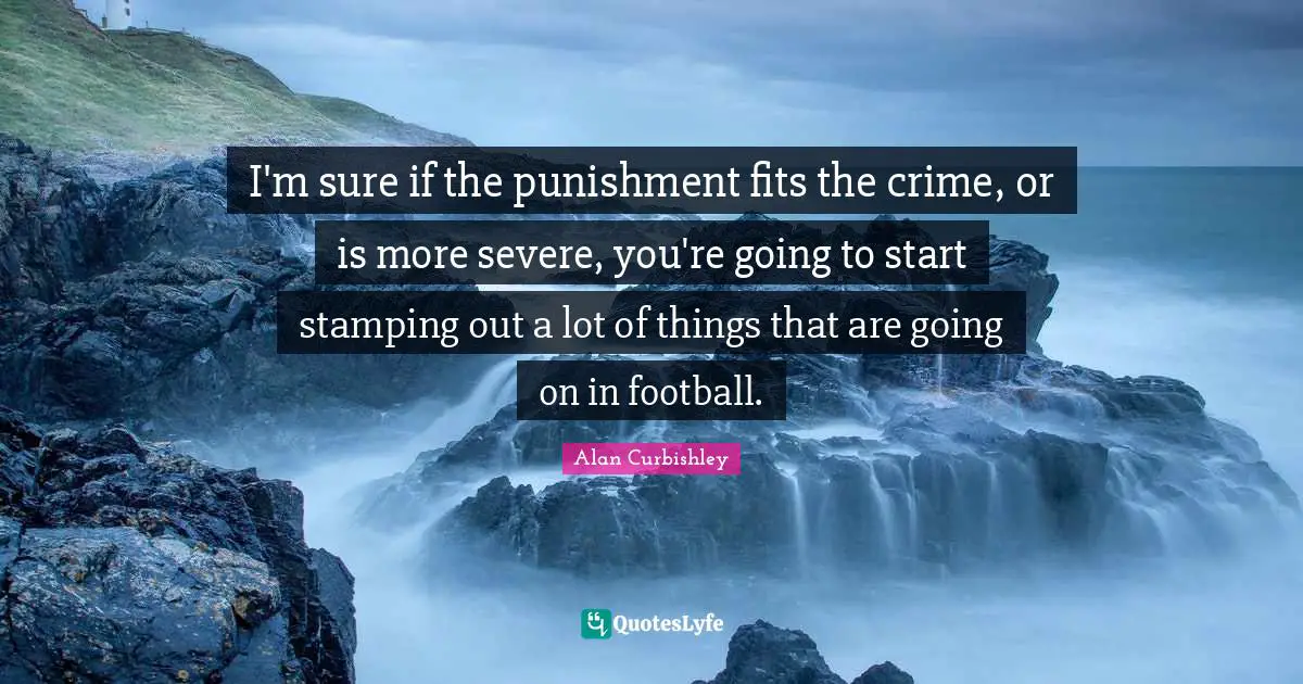 I'm sure if the punishment fits the crime, or is more severe, you're going to start stamping out a lot of things that are going on in football.