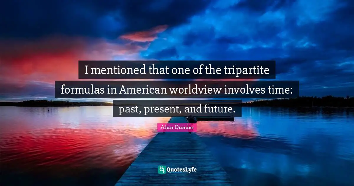 Alan Dundes Quotes: "I mentioned that one of the tripartite formulas in American worldview involves time: past, present, and future."