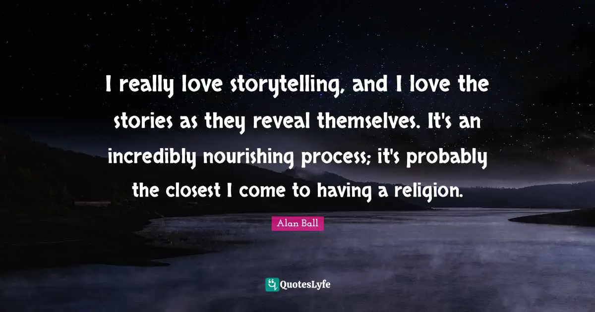 I really love storytelling, and I love the stories as they reveal themselves. It's an incredibly nourishing process; it's probably the closest I come to having a religion.