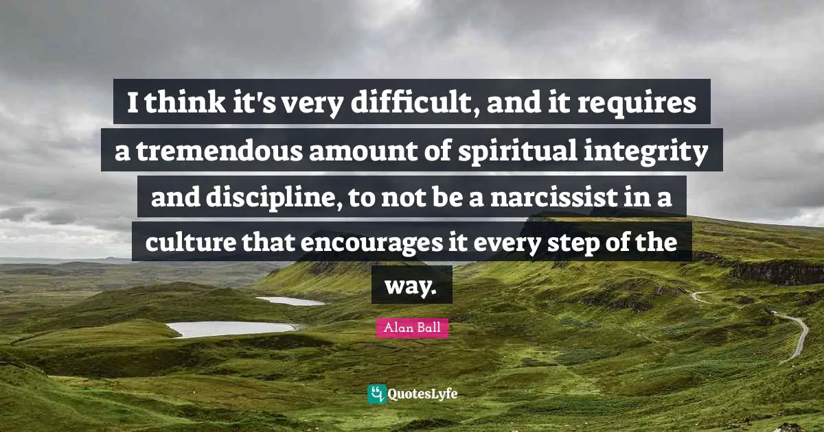 I think it's very difficult, and it requires a tremendous amount of spiritual integrity and discipline, to not be a narcissist in a culture that encourages it every step of the way.