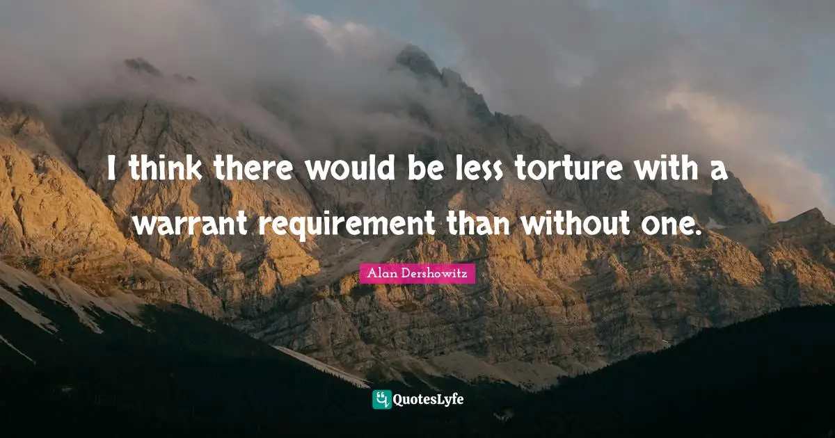 I think there would be less torture with a warrant requirement than without one.