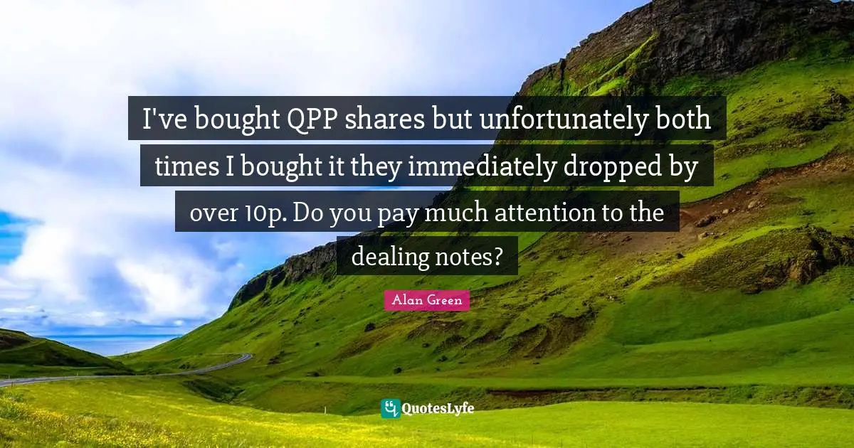 I've bought QPP shares but unfortunately both times I bought it they immediately dropped by over 10p. Do you pay much attention to the dealing notes?