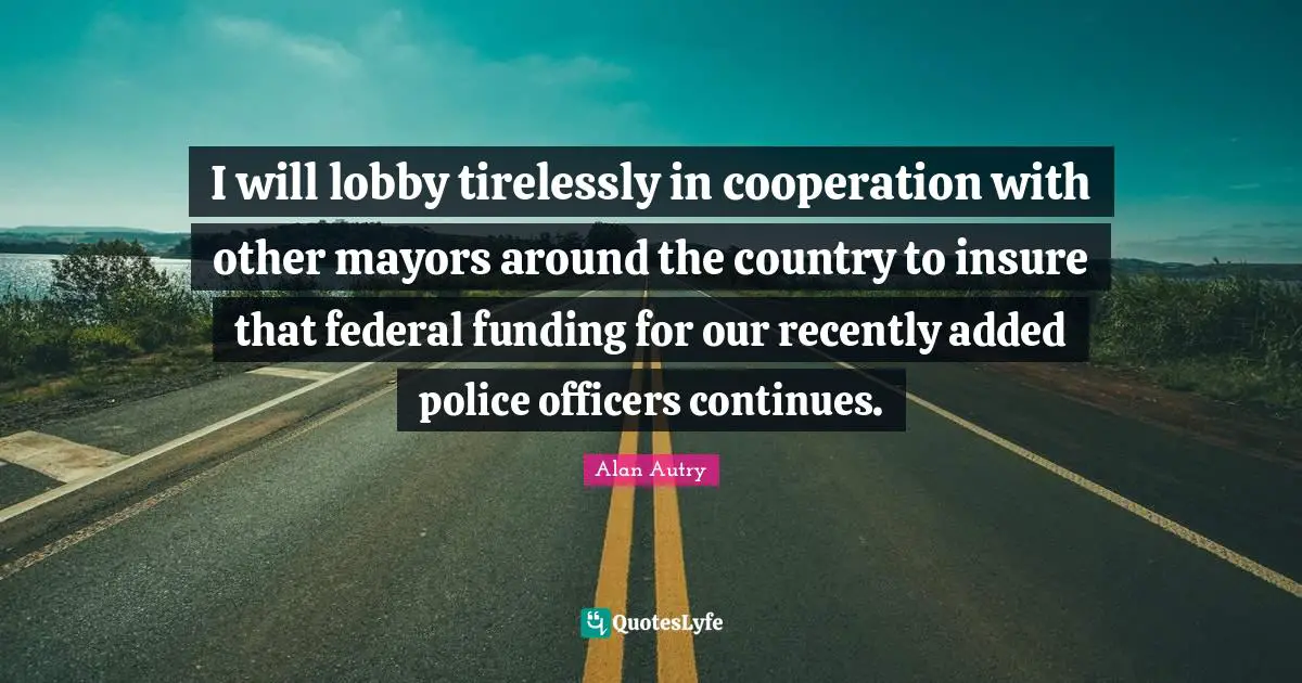 Alan Autry Quotes: "I will lobby tirelessly in cooperation with other mayors around the country to insure that federal funding for our recently added police officers continues."