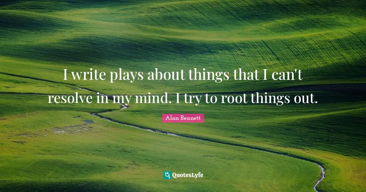I write plays about things that I can't resolve in my mind. I try to root things out.