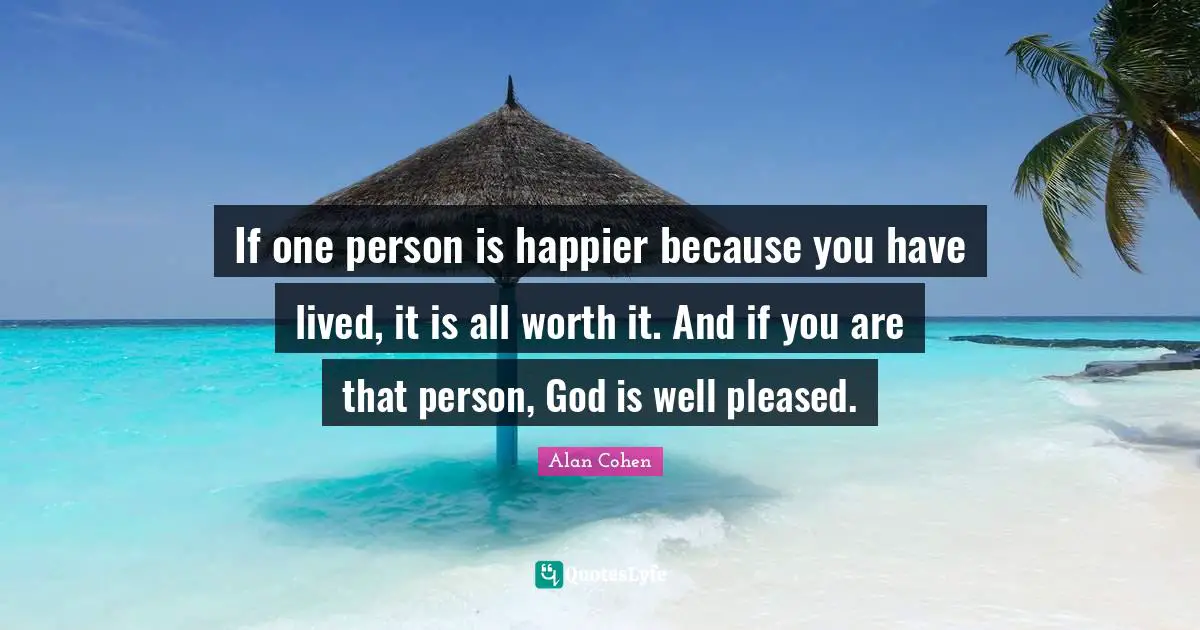 If one person is happier because you have lived, it is all worth it. And if you are that person, God is well pleased.