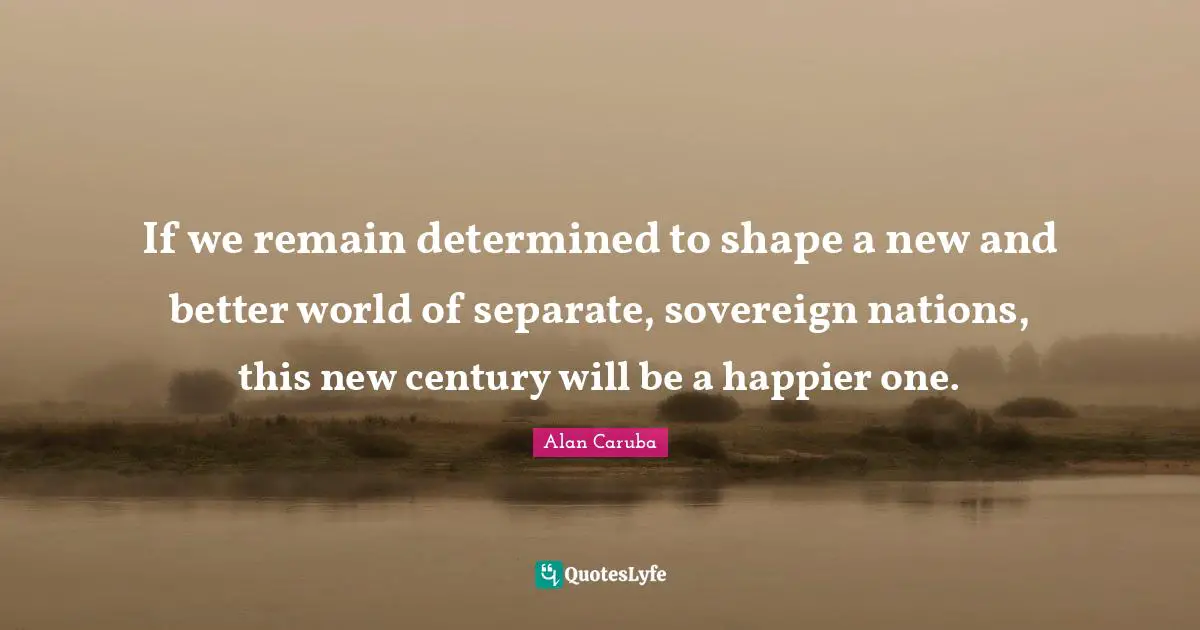 If we remain determined to shape a new and better world of separate, sovereign nations, this new century will be a happier one.