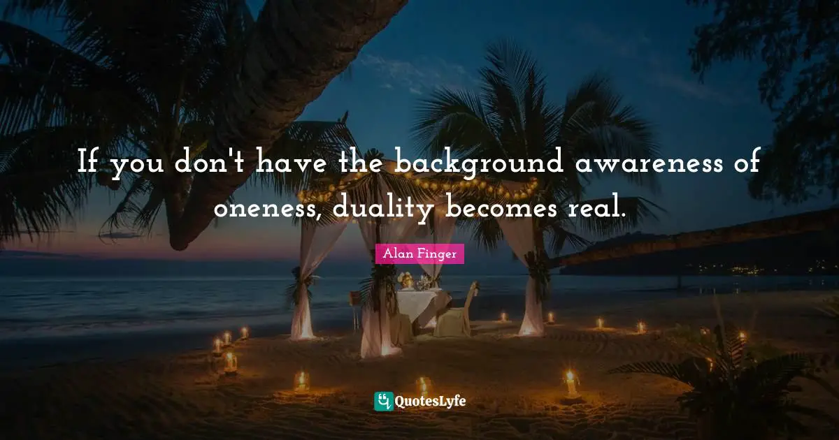 If you don't have the background awareness of oneness, duality becomes real.