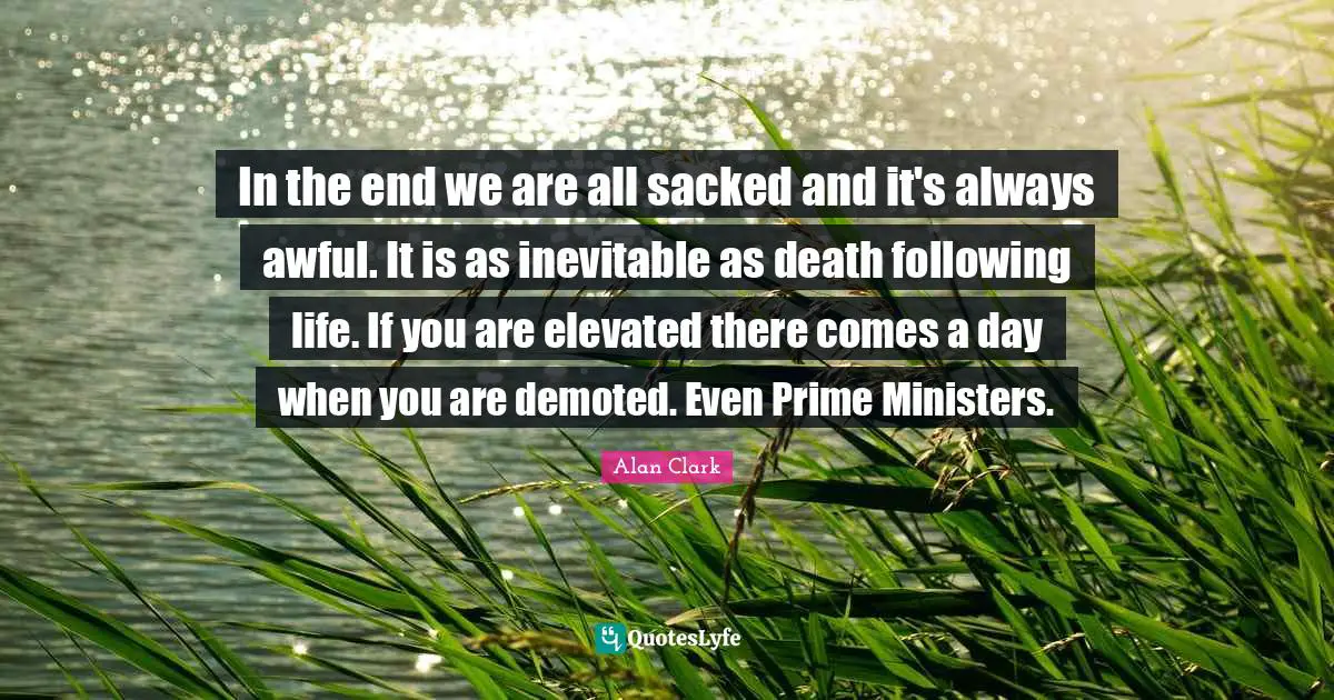 In the end we are all sacked and it's always awful. It is as inevitable as death following life. If you are elevated there comes a day when you are demoted. Even Prime Ministers.