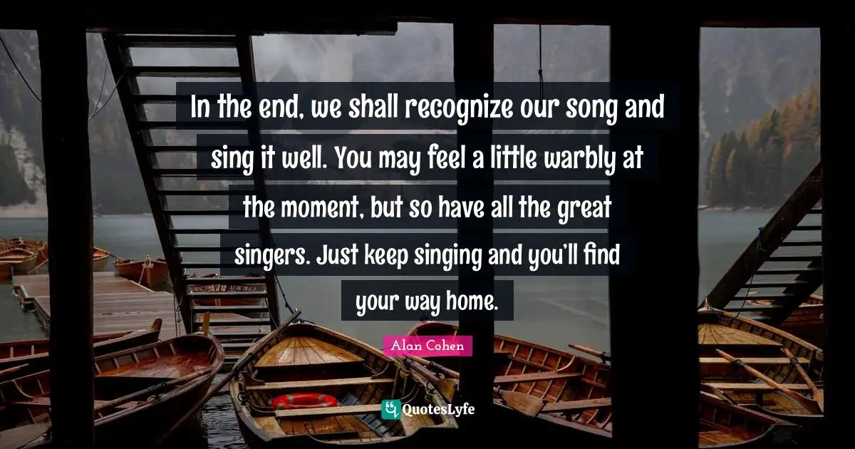 In the end, we shall recognize our song and sing it well. You may feel a little warbly at the moment, but so have all the great singers. Just keep singing and you’ll find your way home.