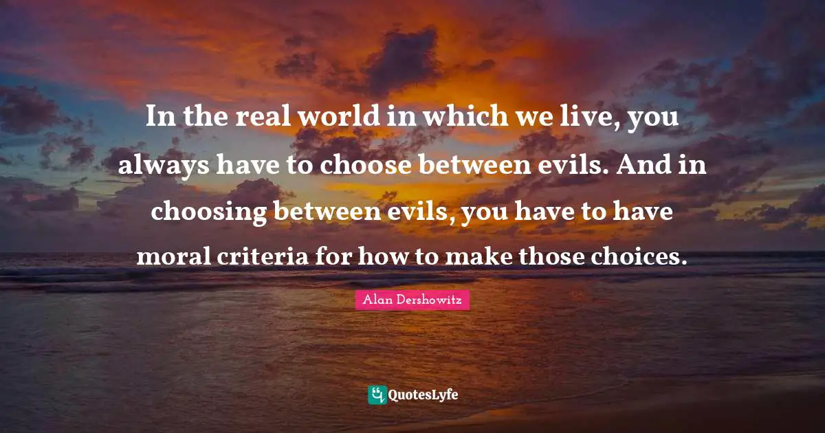 In the real world in which we live, you always have to choose between evils. And in choosing between evils, you have to have moral criteria for how to make those choices.
