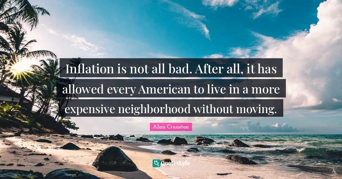 Inflation is not all bad. After all, it has allowed every American to live in a more expensive neighborhood without moving.