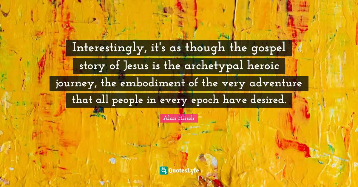 Interestingly, it's as though the gospel story of Jesus is the archetypal heroic journey, the embodiment of the very adventure that all people in every epoch have desired.