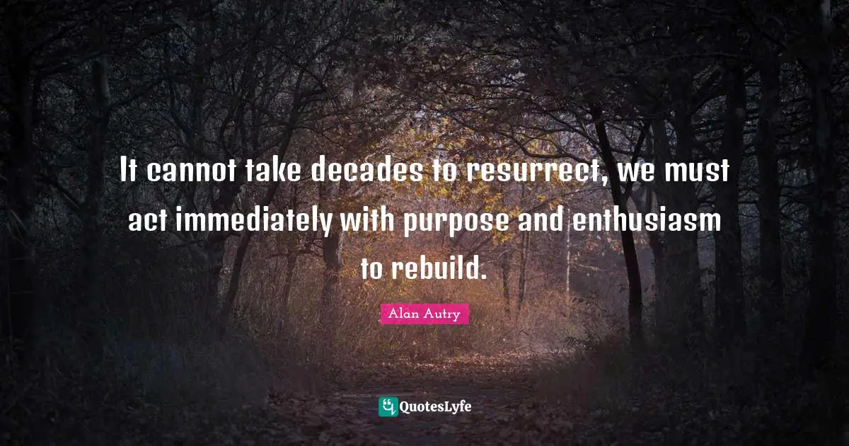 Alan Autry Quotes: "It cannot take decades to resurrect, we must act immediately with purpose and enthusiasm to rebuild."
