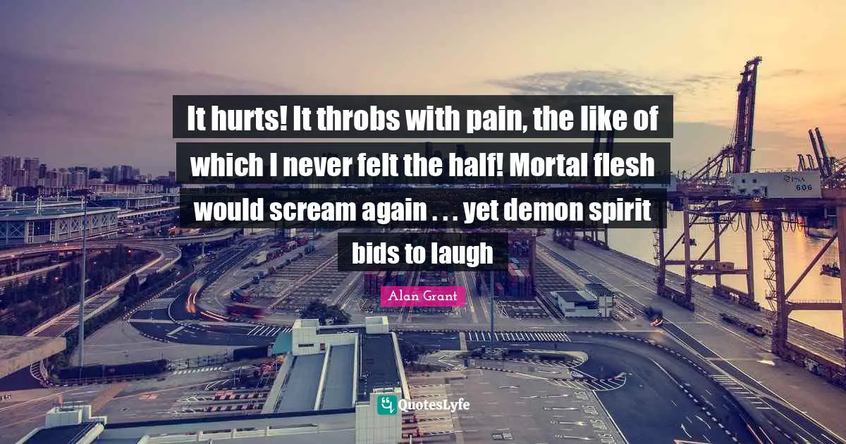 It hurts! It throbs with pain, the like of which I never felt the half! Mortal flesh would scream again . . . yet demon spirit bids to laugh