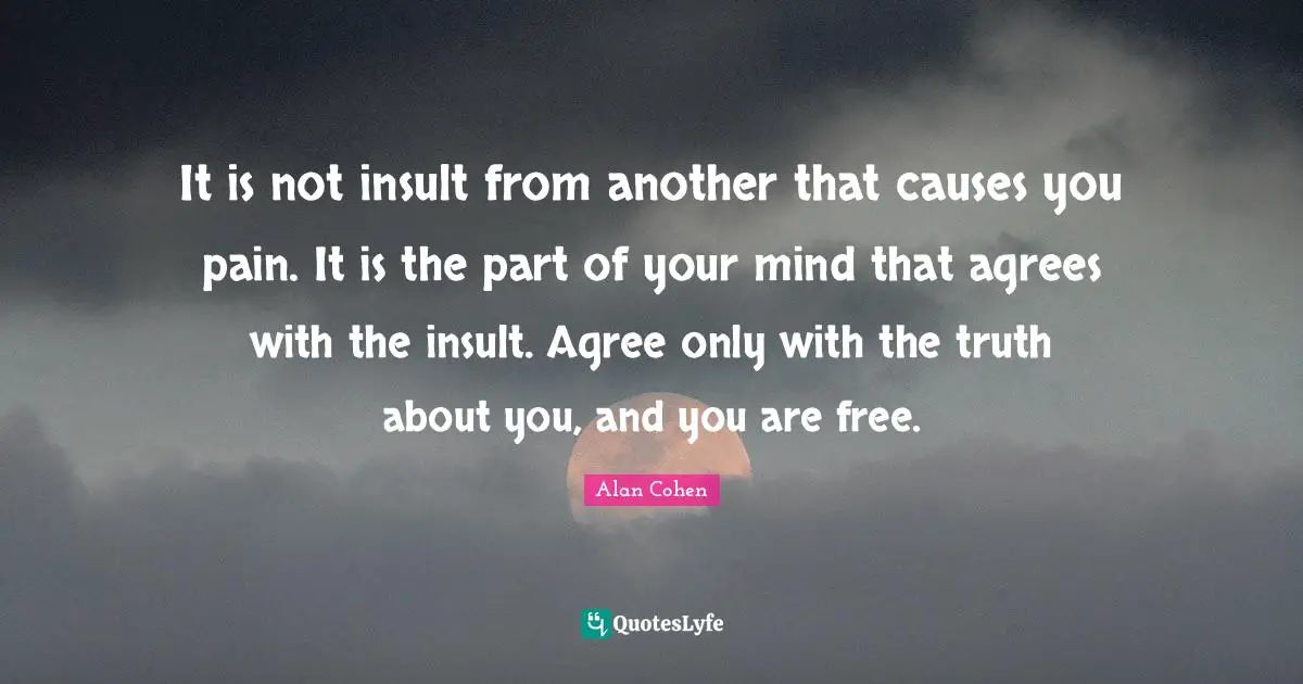 It is not insult from another that causes you pain. It is the part of your mind that agrees with the insult. Agree only with the truth about you, and you are free.