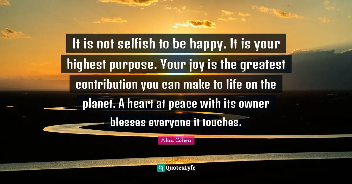 It is not selfish to be happy. It is your highest purpose. Your joy is the greatest contribution you can make to life on the planet. A heart at peace with its owner blesses everyone it touches.