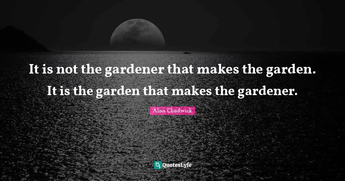 It is not the gardener that makes the garden. It is the garden that makes the gardener.