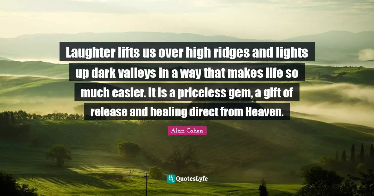 Laughter lifts us over high ridges and lights up dark valleys in a way that makes life so much easier. It is a priceless gem, a gift of release and healing direct from Heaven.