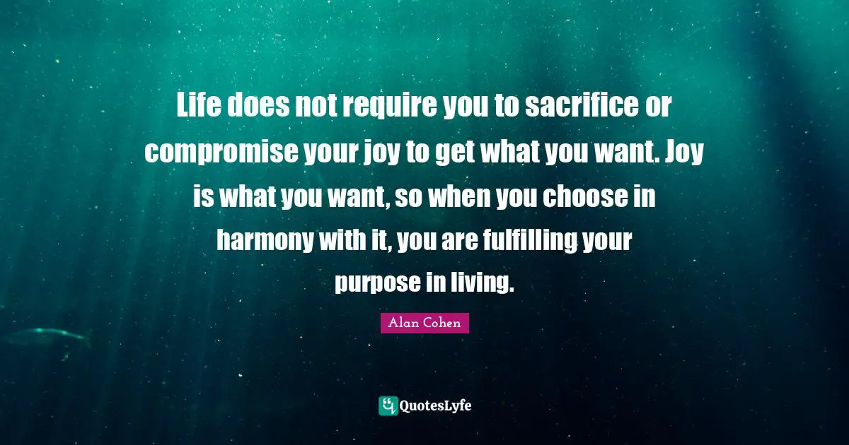 Life does not require you to sacrifice or compromise your joy to get what you want. Joy is what you want, so when you choose in harmony with it, you are fulfilling your purpose in living.