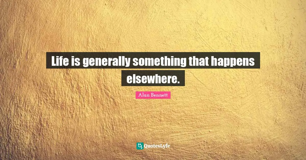 Life is generally something that happens elsewhere.