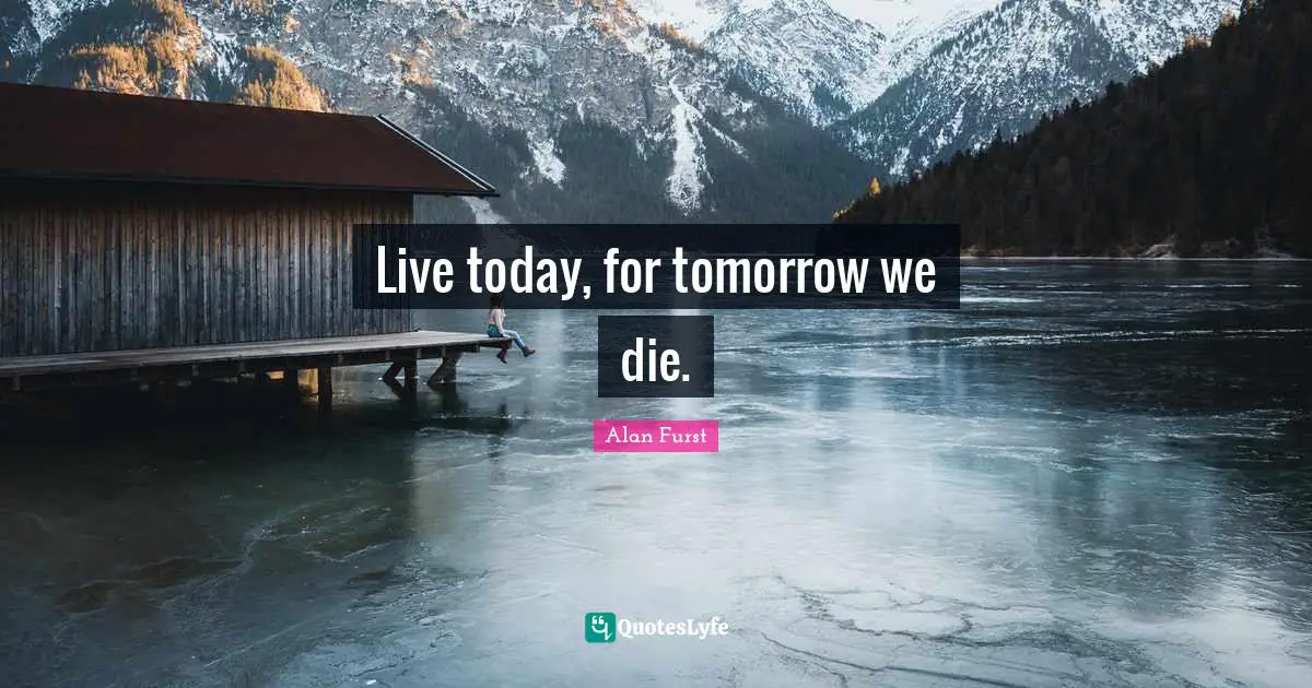 Live today, for tomorrow we die.