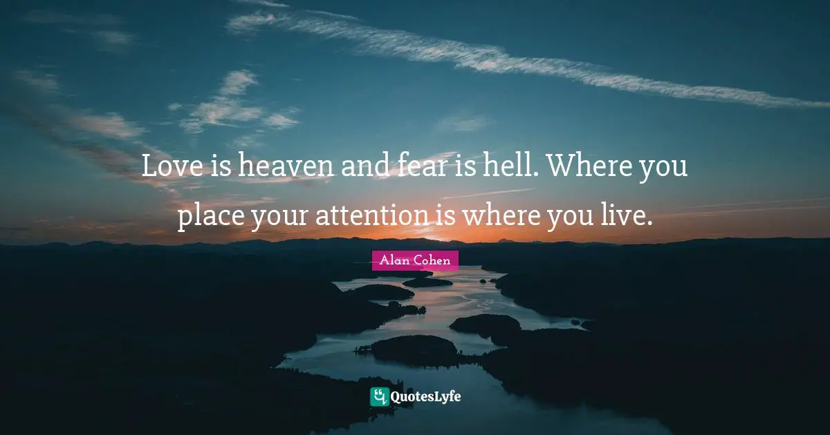Love is heaven and fear is hell. Where you place your attention is where you live.