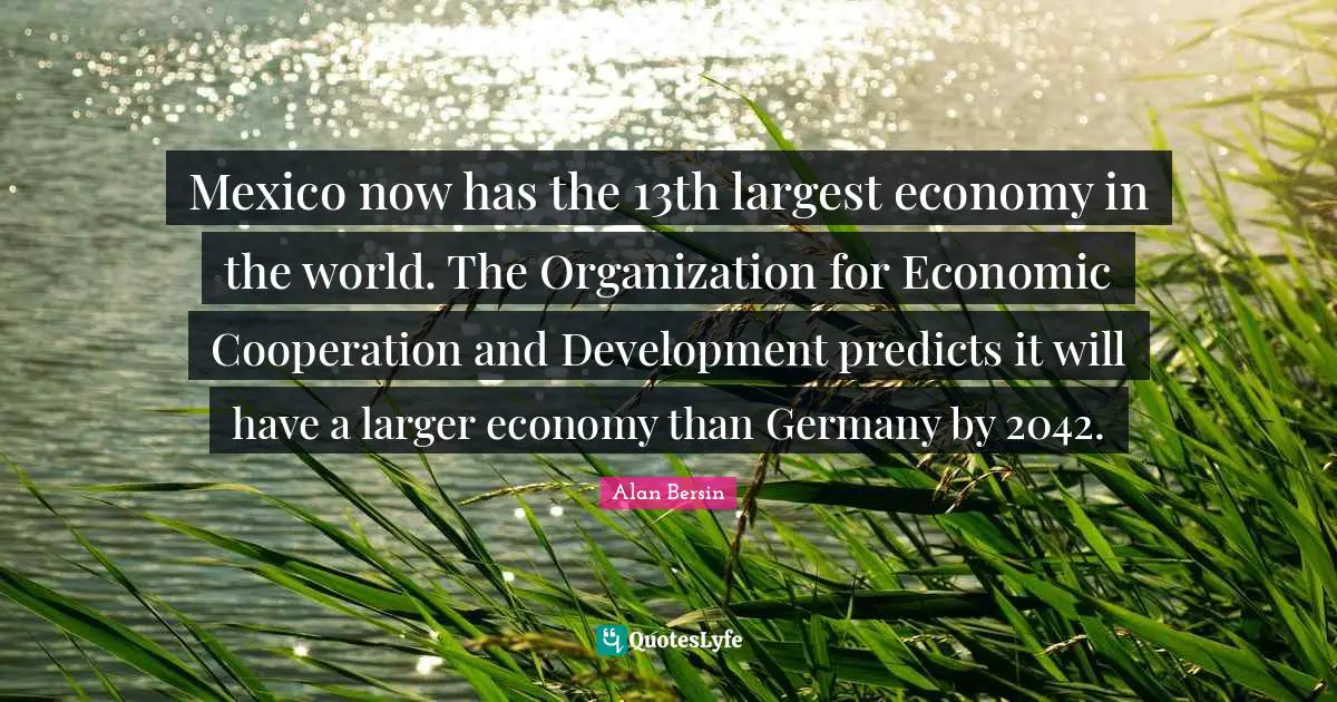 Economic Development Quotes: "Mexico now has the 13th largest economy in the world. The Organization for Economic Cooperation and Development predicts it will have a larger economy than Germany by 2042."