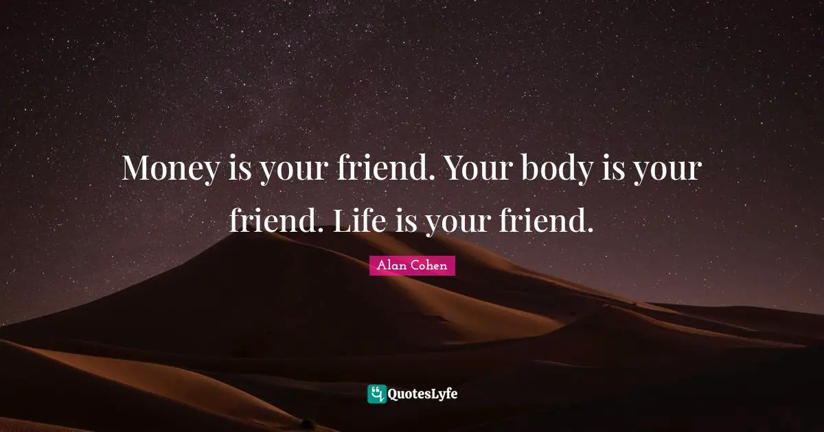 Money is your friend. Your body is your friend. Life is your friend.
