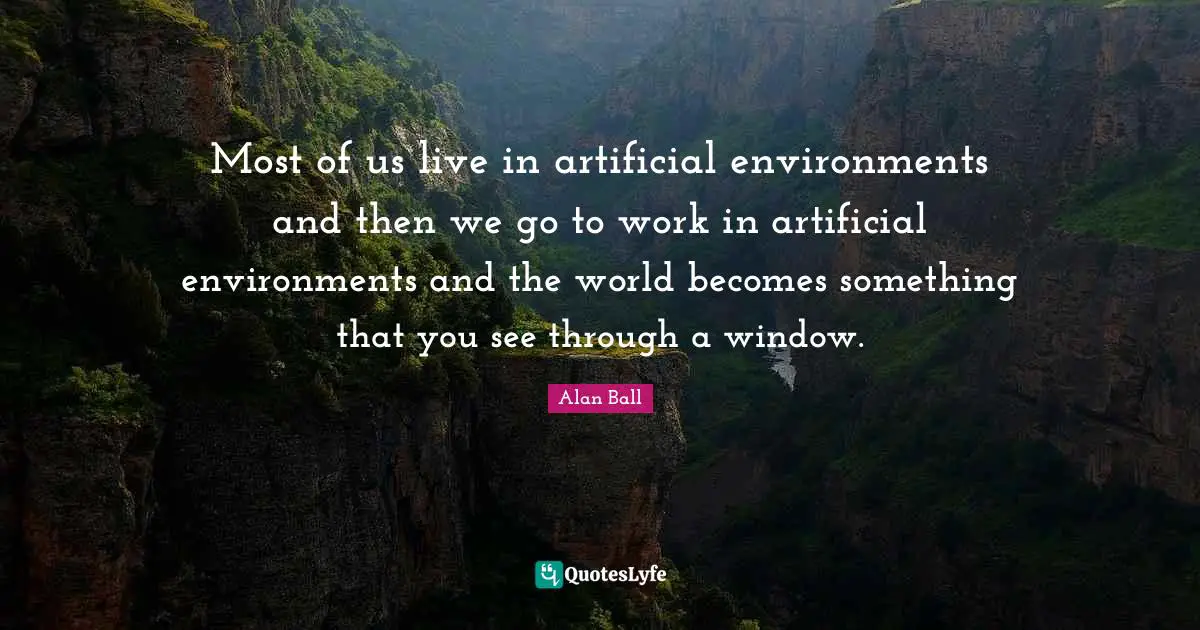 Most of us live in artificial environments and then we go to work in artificial environments and the world becomes something that you see through a window.