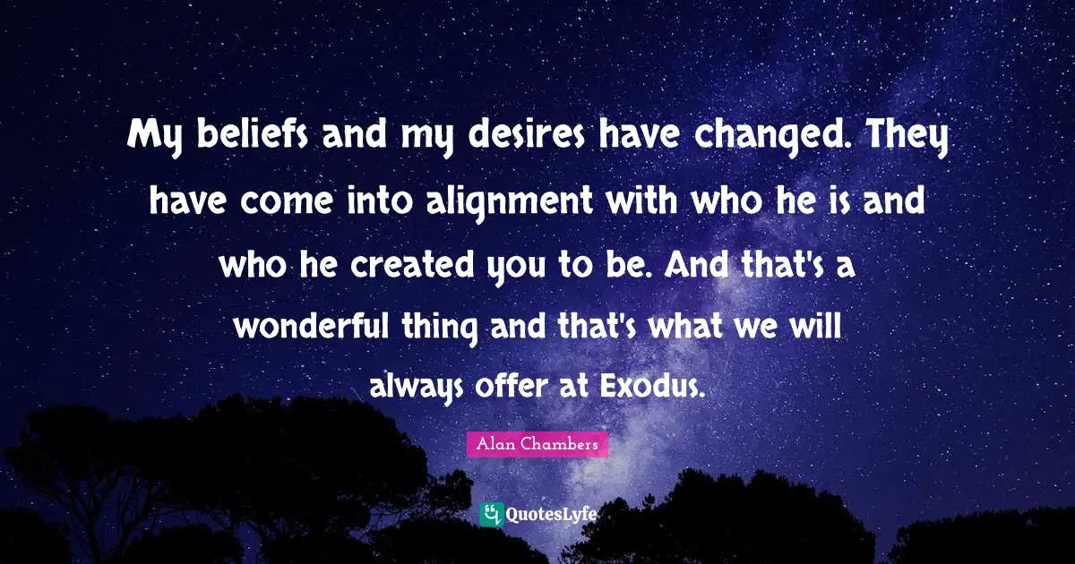 Alignment Quotes: "My beliefs and my desires have changed. They have come into alignment with who he is and who he created you to be. And that's a wonderful thing and that's what we will always offer at Exodus."