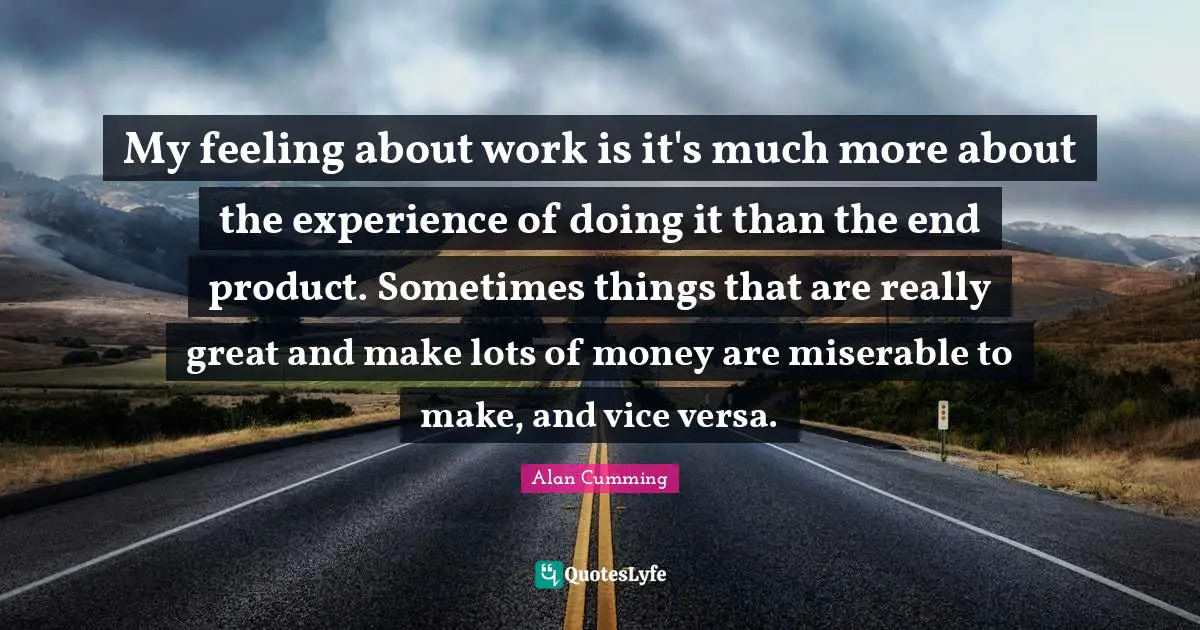 My feeling about work is it's much more about the experience of doing it than the end product. Sometimes things that are really great and make lots of money are miserable to make, and vice versa.