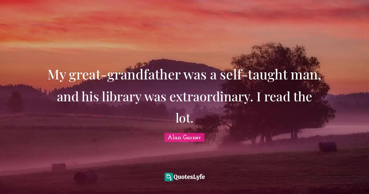 My great-grandfather was a self-taught man, and his library was extraordinary. I read the lot.