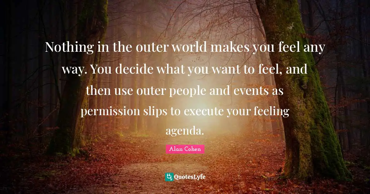 Nothing in the outer world makes you feel any way. You decide what you want to feel, and then use outer people and events as permission slips to execute your feeling agenda.