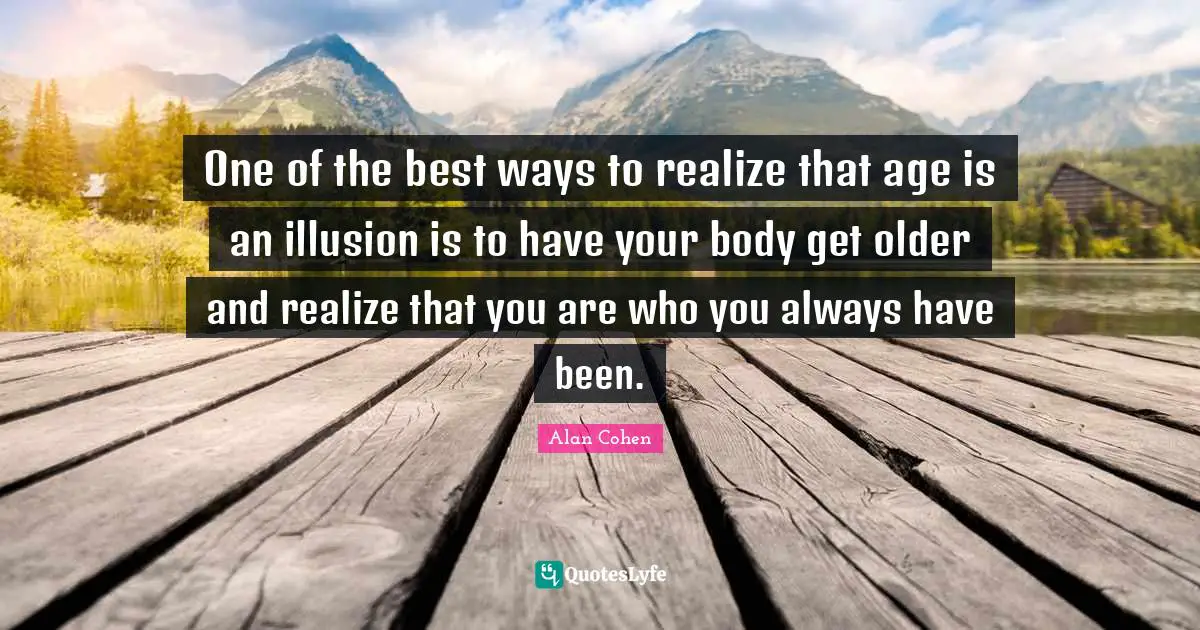 One of the best ways to realize that age is an illusion is to have your body get older and realize that you are who you always have been.