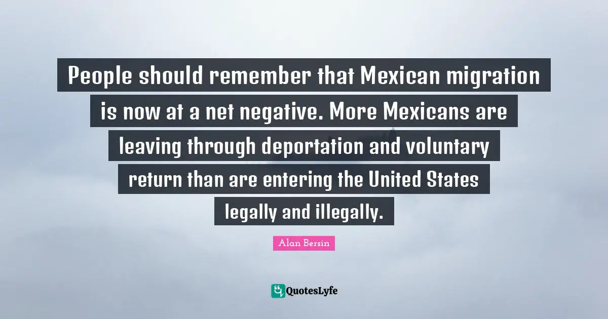 People should remember that Mexican migration is now at a net negative. More Mexicans are leaving through deportation and voluntary return than are entering the United States legally and illegally.