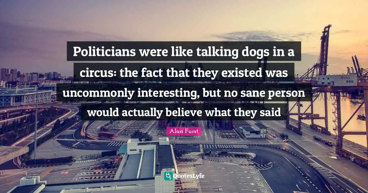 Politicians were like talking dogs in a circus: the fact that they existed was uncommonly interesting, but no sane person would actually believe what they said