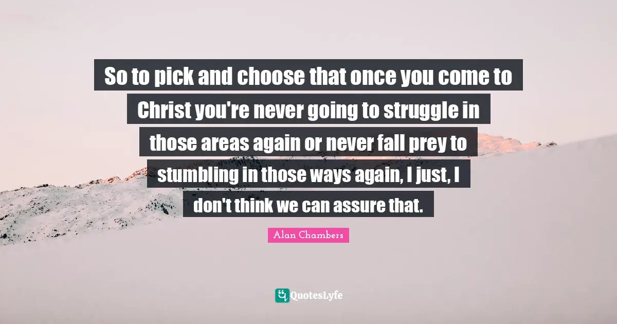 So to pick and choose that once you come to Christ you're never going to struggle in those areas again or never fall prey to stumbling in those ways again, I just, I don't think we can assure that.