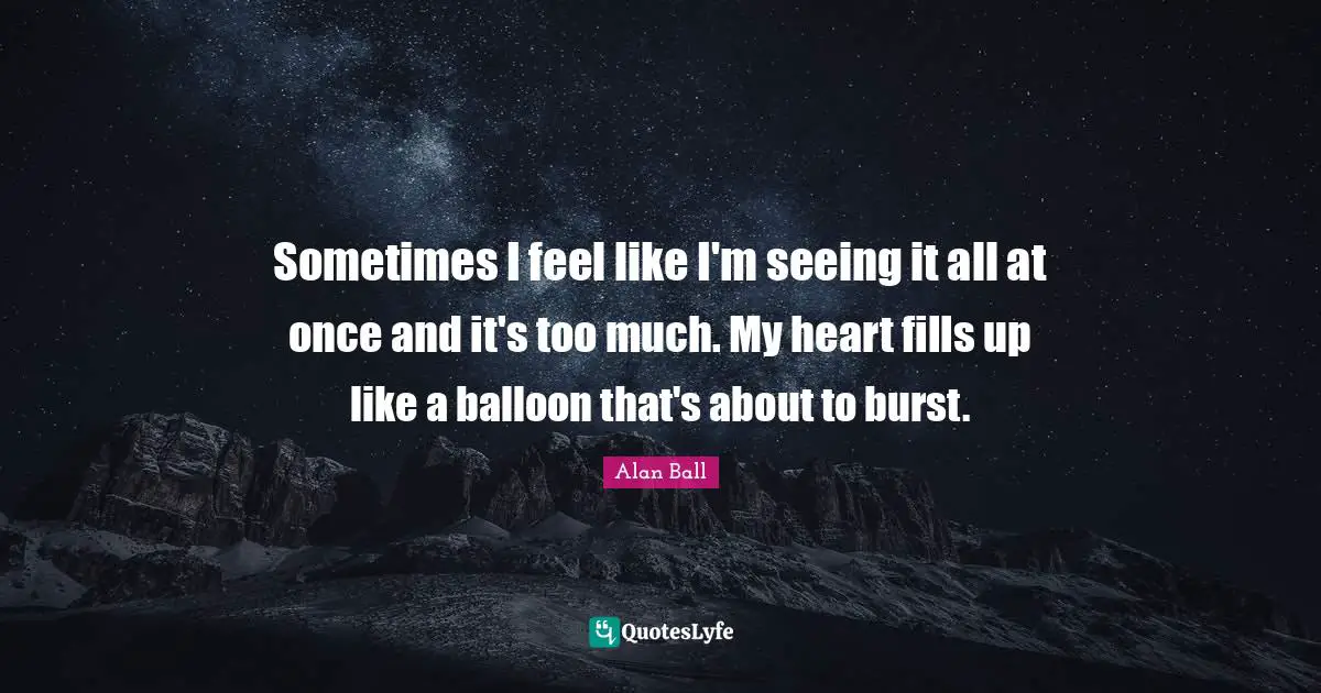 Sometimes I feel like I'm seeing it all at once and it's too much. My heart fills up like a balloon that's about to burst.