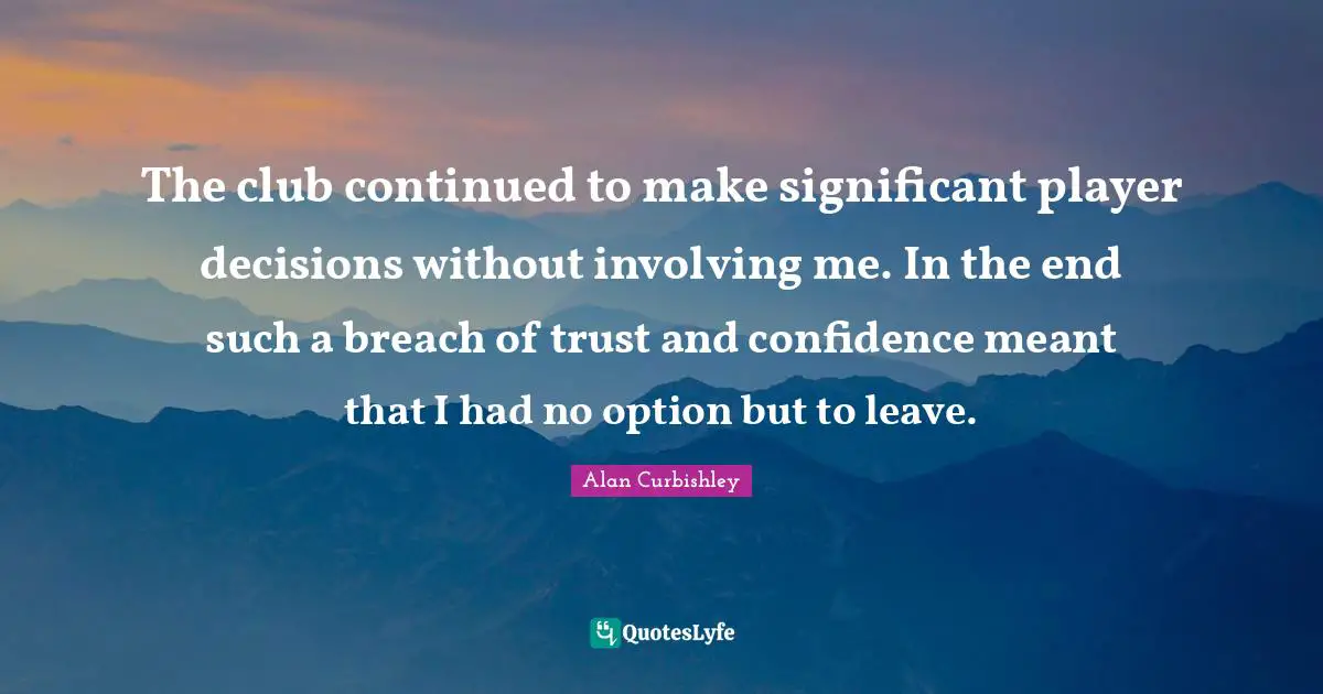 The club continued to make significant player decisions without involving me. In the end such a breach of trust and confidence meant that I had no option but to leave.