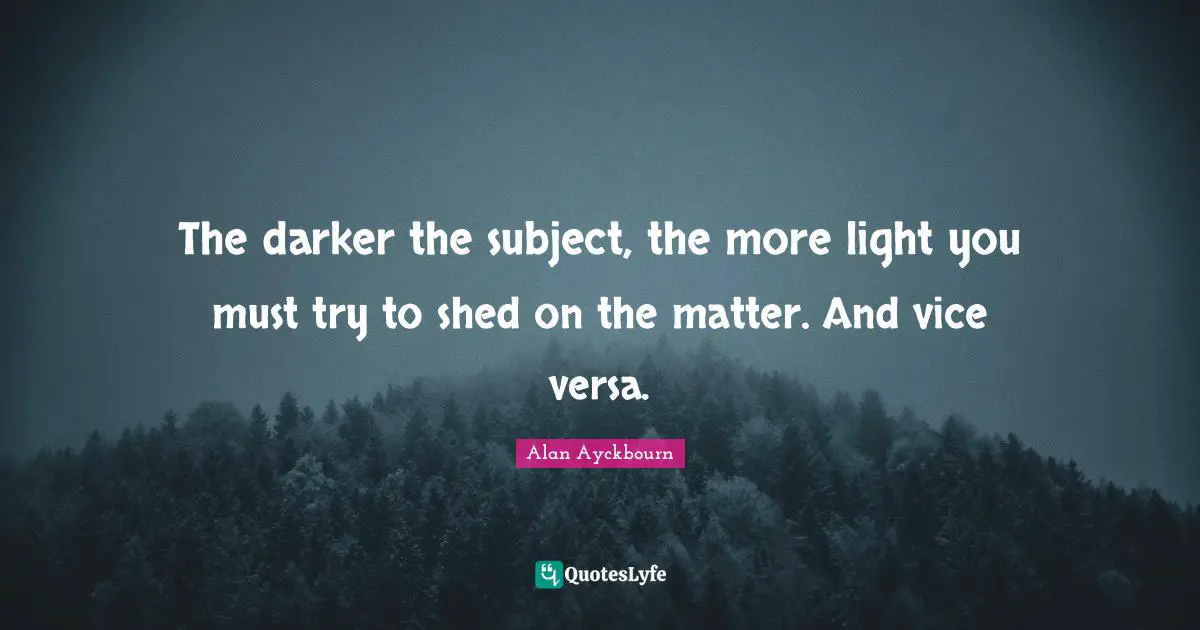 The darker the subject, the more light you must try to shed on the matter. And vice versa.