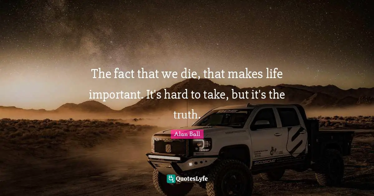 The fact that we die, that makes life important. It's hard to take, but it's the truth.