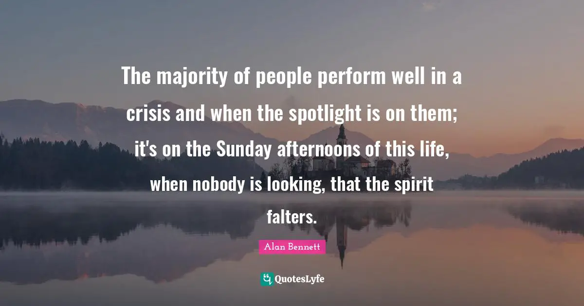 The majority of people perform well in a crisis and when the spotlight is on them; it's on the Sunday afternoons of this life, when nobody is looking, that the spirit falters.
