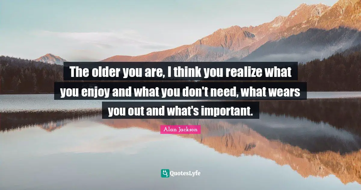 Alan Jackson Quotes: "The older you are, I think you realize what you enjoy and what you don't need, what wears you out and what's important."