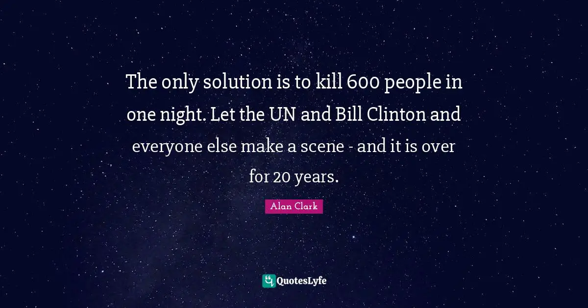 The only solution is to kill 600 people in one night. Let the UN and Bill Clinton and everyone else make a scene - and it is over for 20 years.