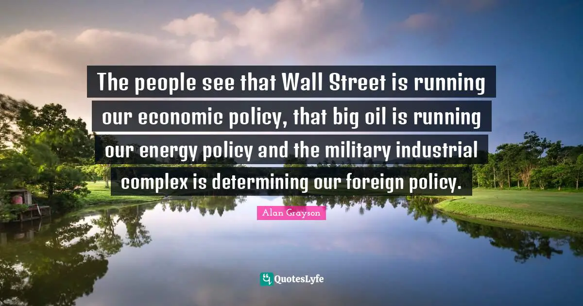 The people see that Wall Street is running our economic policy, that big oil is running our energy policy and the military industrial complex is determining our foreign policy.